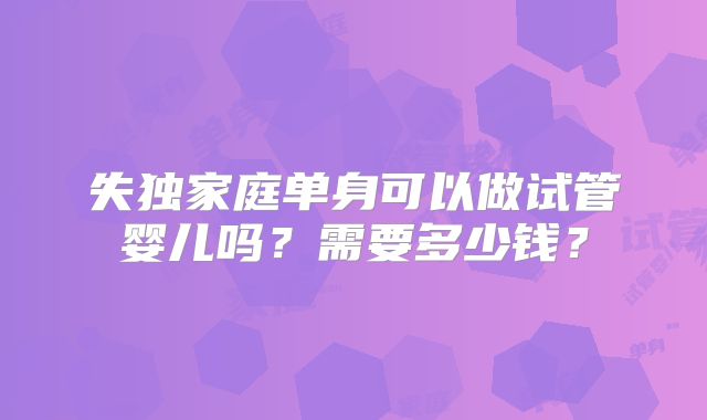失独家庭单身可以做试管婴儿吗？需要多少钱？