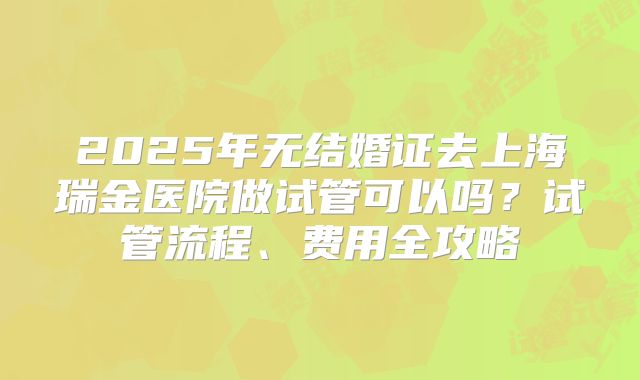 2025年无结婚证去上海瑞金医院做试管可以吗?试管流程、费用全攻略