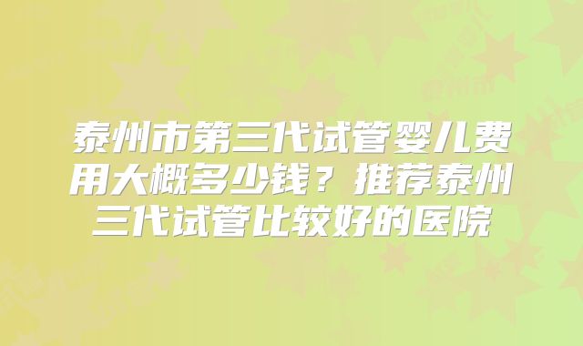 泰州市第三代试管婴儿费用大概多少钱?推荐泰州三代试管比较好的医院