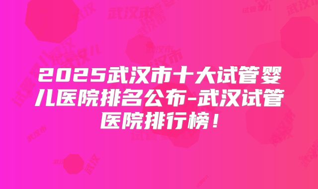 2025武汉市十大试管婴儿医院排名公布-武汉试管医院排行榜！