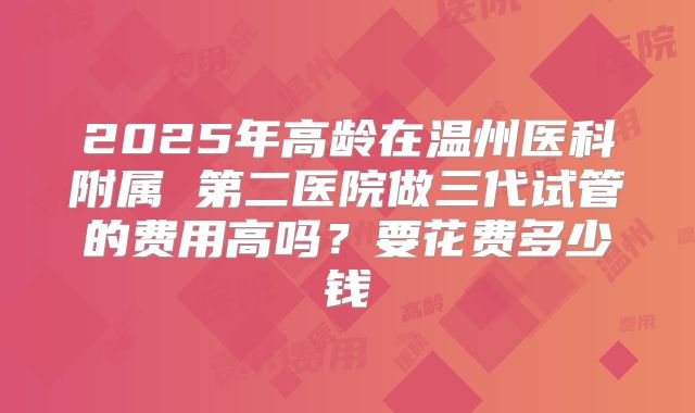 2025年高龄在温州医科附属 第二医院做三代试管的费用高吗？要花费多少钱