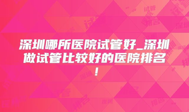 深圳哪所医院试管好_深圳做试管比较好的医院排名！