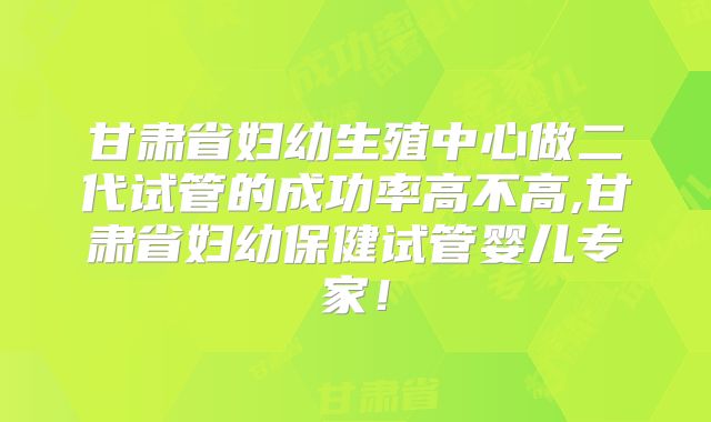 甘肃省妇幼生殖中心做二代试管的成功率高不高,甘肃省妇幼保健试管婴儿专家！