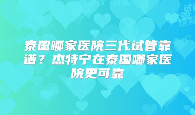 泰国哪家医院三代试管靠谱？杰特宁在泰国哪家医院更可靠