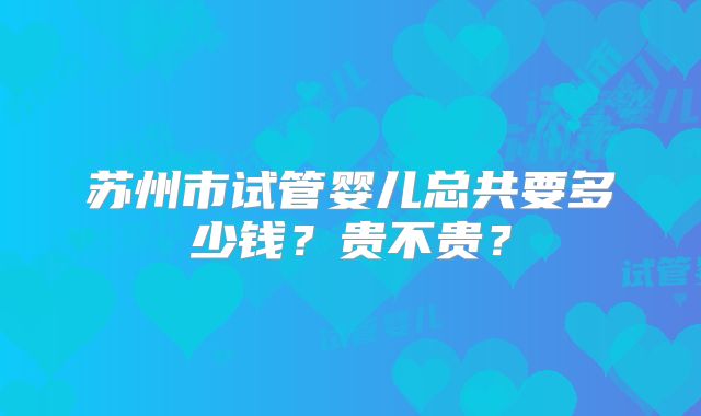 苏州市试管婴儿总共要多少钱？贵不贵？
