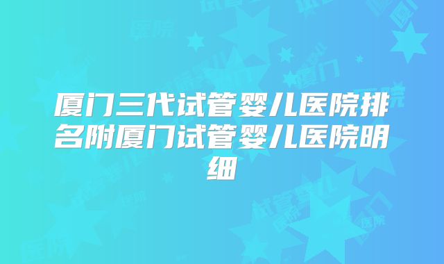 厦门三代试管婴儿医院排名附厦门试管婴儿医院明细