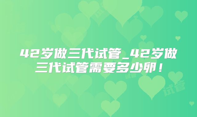 42岁做三代试管_42岁做三代试管需要多少卵！
