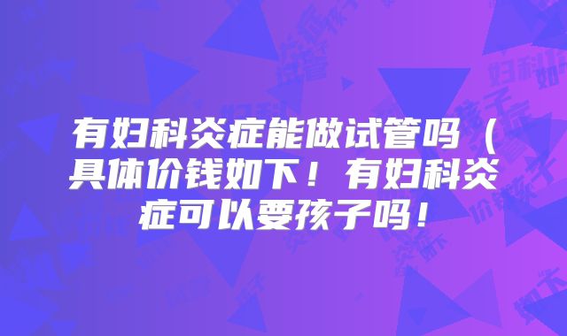 有妇科炎症能做试管吗(具体价钱如下!有妇科炎症可以要孩子吗!