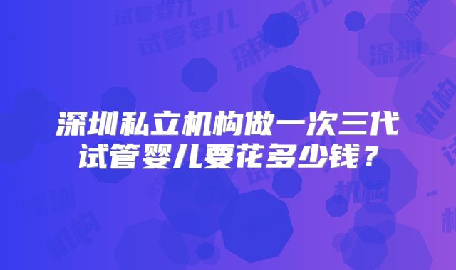 深圳私立机构做一次三代试管婴儿要花多少钱？