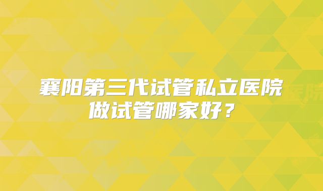 襄阳第三代试管私立医院做试管哪家好？