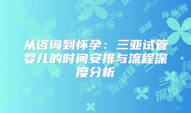 从咨询到怀孕：三亚试管婴儿的时间安排与流程深度分析