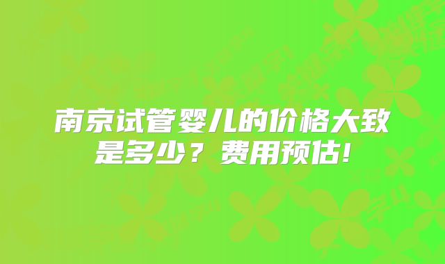 南京试管婴儿的价格大致是多少？费用预估!
