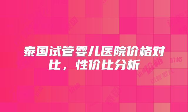 泰国试管婴儿医院价格对比,性价比分析