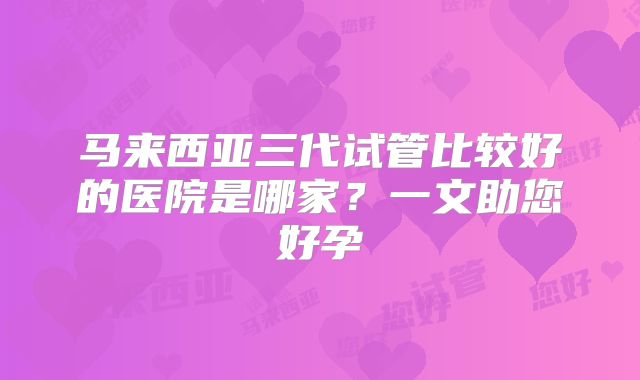 马来西亚三代试管比较好的医院是哪家？一文助您好孕