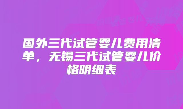 国外三代试管婴儿费用清单，无锡三代试管婴儿价格明细表
