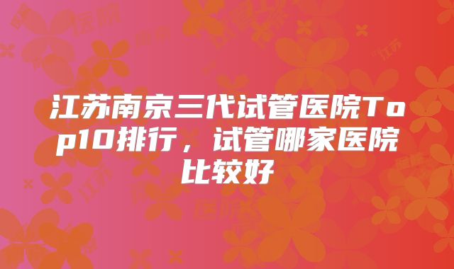 江苏南京三代试管医院Top10排行，试管哪家医院比较好
