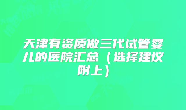 天津有资质做三代试管婴儿的医院汇总(选择建议附上)