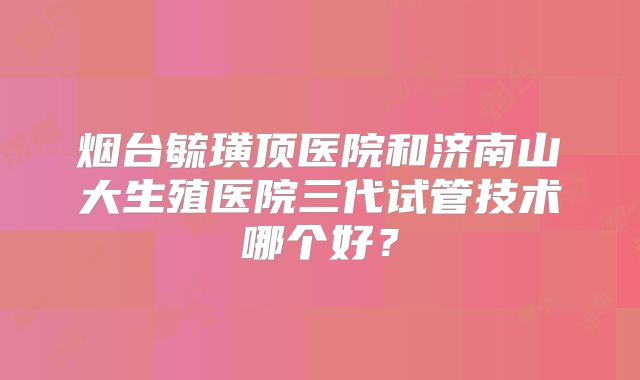 烟台毓璜顶医院和济南山大生殖医院三代试管技术哪个好？