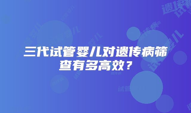 三代试管婴儿对遗传病筛查有多高效?