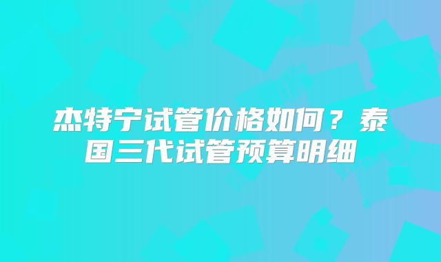 杰特宁试管价格如何?泰国三代试管预算明细