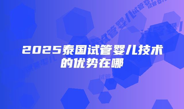 2025泰国试管婴儿技术的优势在哪