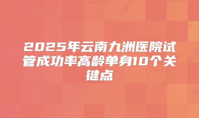2025年云南九洲医院试管成功率高龄单身10个关键点