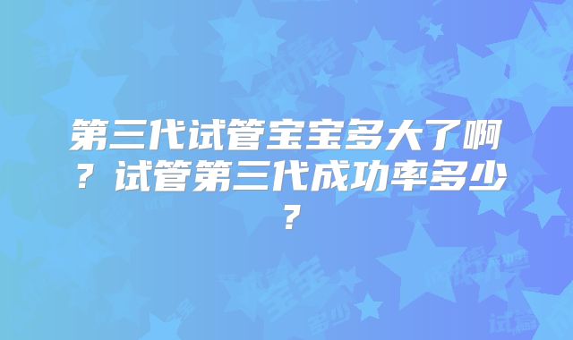 第三代试管宝宝多大了啊？试管第三代成功率多少？