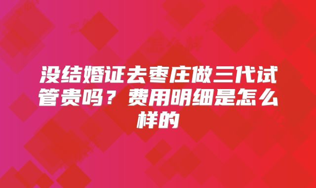 没结婚证去枣庄做三代试管贵吗？费用明细是怎么样的