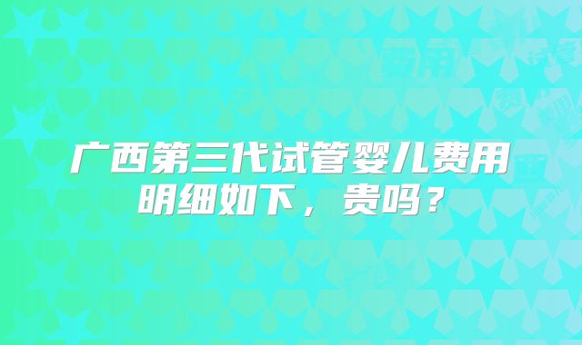 广西第三代试管婴儿费用明细如下，贵吗？