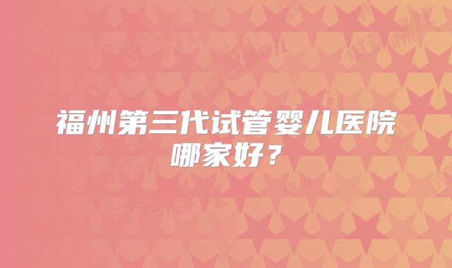 福州第三代试管婴儿医院哪家好?