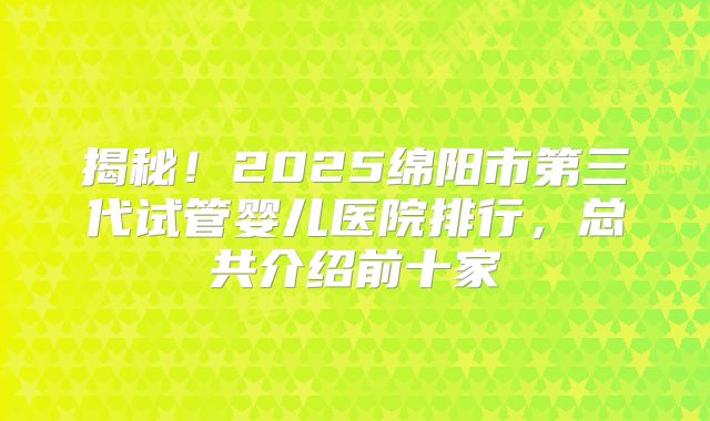 揭秘！2025绵阳市第三代试管婴儿医院排行，总共介绍前十家
