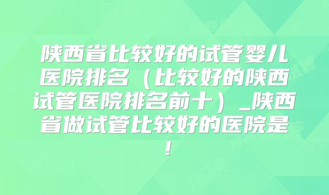 陕西省比较好的试管婴儿医院排名（比较好的陕西试管医院排名前十）_陕西省做试管比较好的医院是！