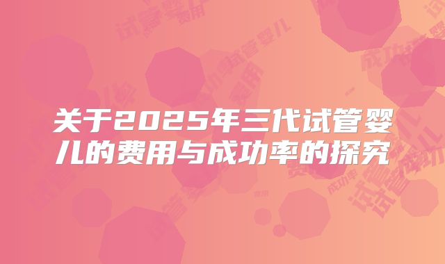 关于2025年三代试管婴儿的费用与成功率的探究