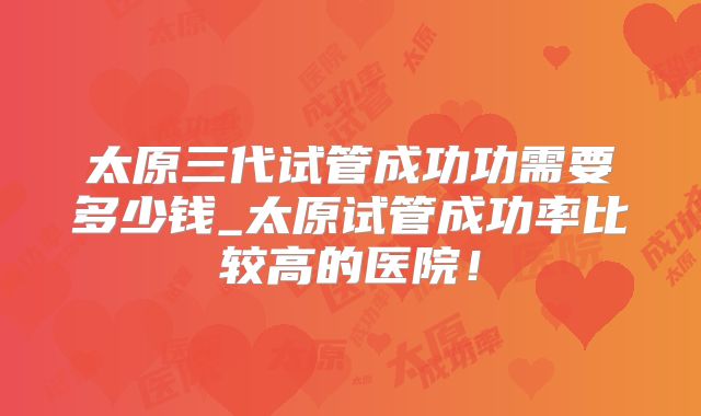 太原三代试管成功功需要多少钱_太原试管成功率比较高的医院!