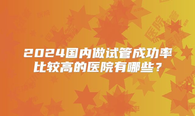2024国内做试管成功率比较高的医院有哪些？