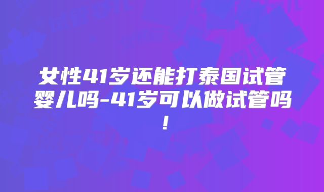女性41岁还能打泰国试管婴儿吗-41岁可以做试管吗!