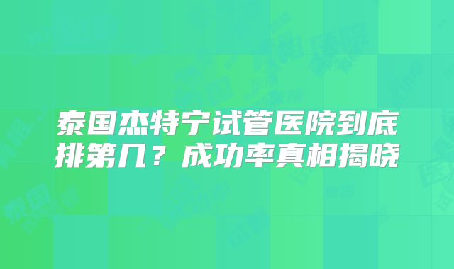泰国杰特宁试管医院到底排第几？成功率真相揭晓