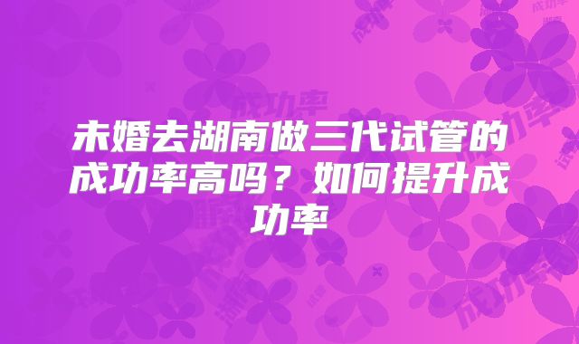 未婚去湖南做三代试管的成功率高吗？如何提升成功率
