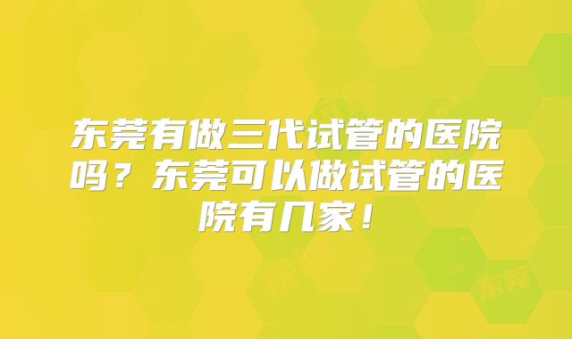 东莞有做三代试管的医院吗?东莞可以做试管的医院有几家!
