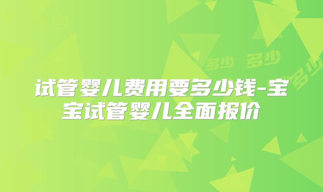 试管婴儿费用要多少钱-宝宝试管婴儿全面报价
