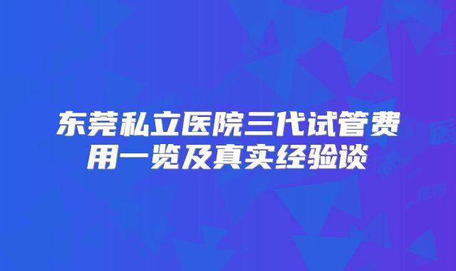 东莞私立医院三代试管费用一览及真实经验谈