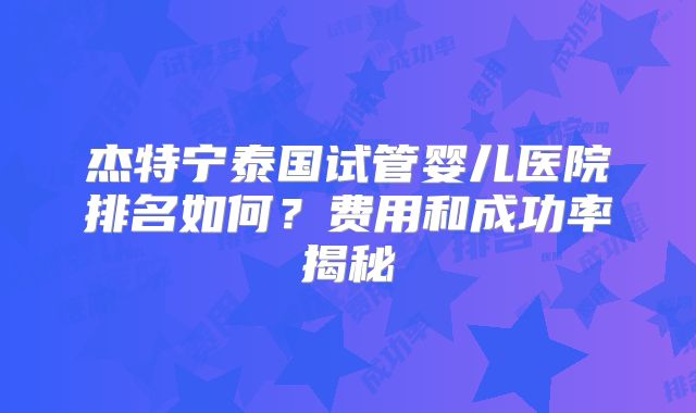 杰特宁泰国试管婴儿医院排名如何？费用和成功率揭秘