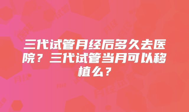 三代试管月经后多久去医院?三代试管当月可以移植么?