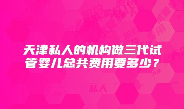 天津私人的机构做三代试管婴儿总共费用要多少?