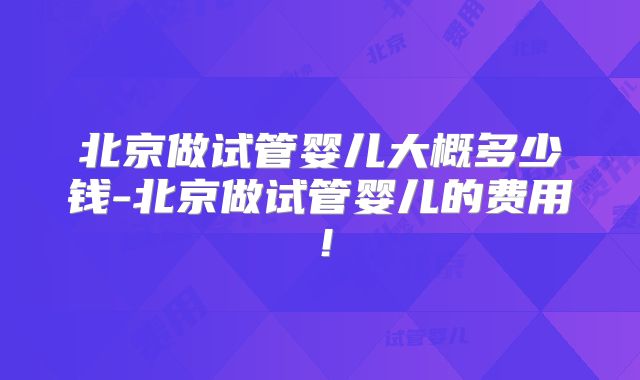北京做试管婴儿大概多少钱-北京做试管婴儿的费用!