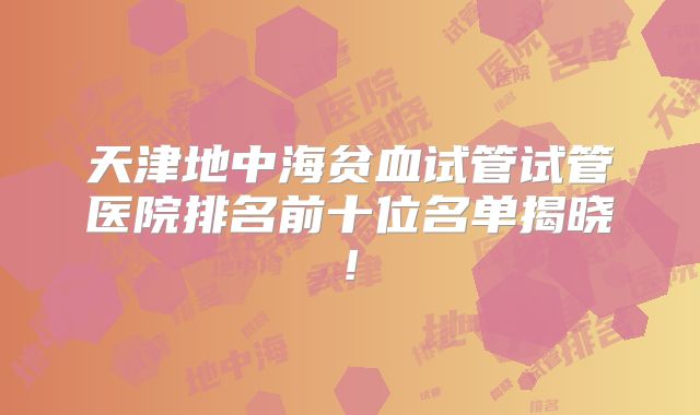 天津地中海贫血试管试管医院排名前十位名单揭晓!