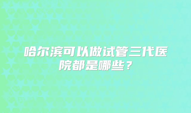 哈尔滨可以做试管三代医院都是哪些?