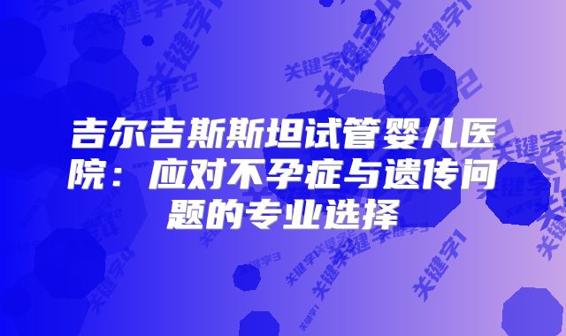 吉尔吉斯斯坦试管婴儿医院:应对不孕症与遗传问题的专业选择