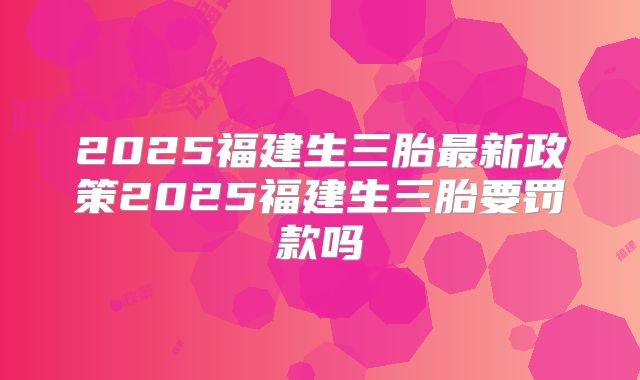 2025福建生三胎最新政策2025福建生三胎要罚款吗
