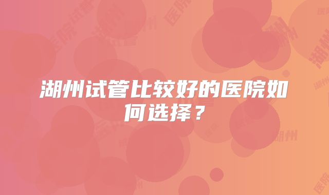 湖州试管比较好的医院如何选择？